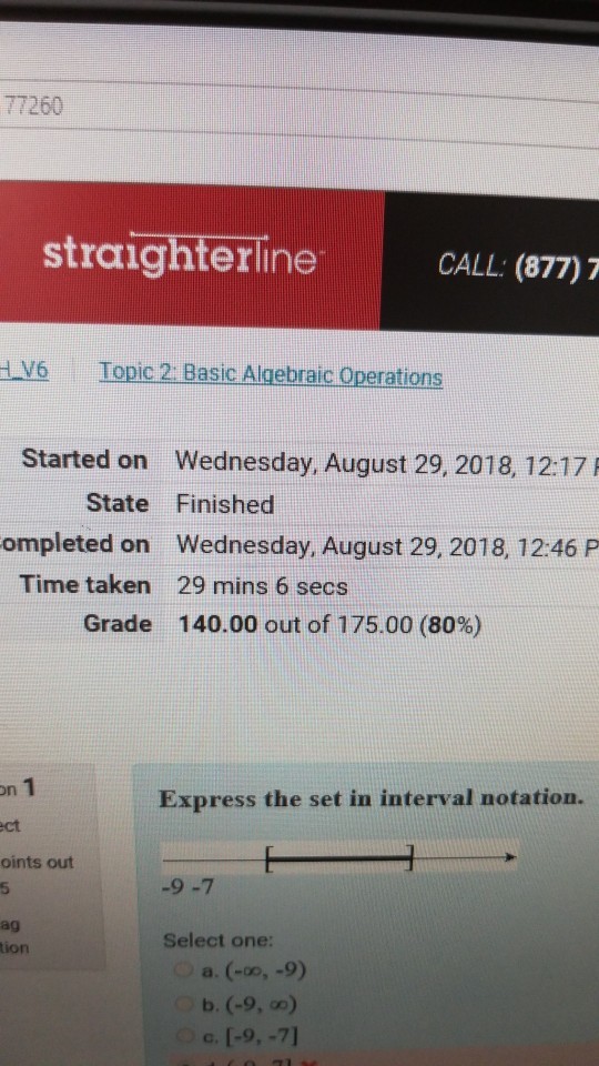 77260 straighterlne CALL: (877)7 V6 Topic 2: Basic Algebraic Operations Started on Wednesday, August 29, 2018, 12:17A ompleted on Wednesday, August 29, 2018, 12:46 P State Finished Time taken 29 mins 6 secs Grade 140.00 out of 175.00 (80%) on ct oints out 5 ag Express the set in interval notation. -9-7 Select one: tion c. [-9,-71