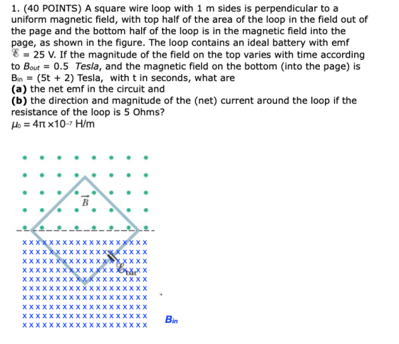 1. (40 POINTS) A square wire loop with 1 m sides is perpendicular to a uniform magnetic field, with top half of the area of t