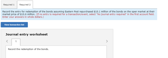 Required 1 Required 2 Record the entry for redemption of the bonds assuming Eastern Post repurchased $10.1 million of the bon