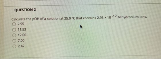 QUESTION 2 Calculate the pOH of a solution at 25.0°C that contains 2.95 x 10-12 M hydronium ions. 2.95 O 11.53 12.00 O 7.00 2