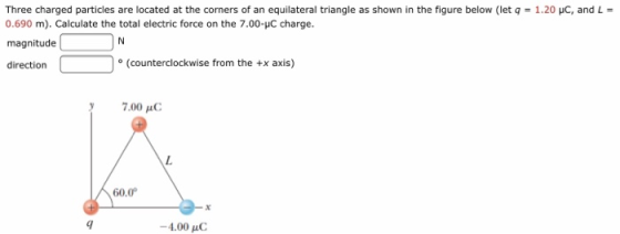 Three charged particles are located at the corners of an equilateral triangle as shown in the figure below (let q = 1.20 pC, and L 0.690 m). Calculate the total electric force on the 7.00-uC charge. magnitude direction o (counterclockwise from the +x axis) 7.00 μο 60.0 -4.00 uC