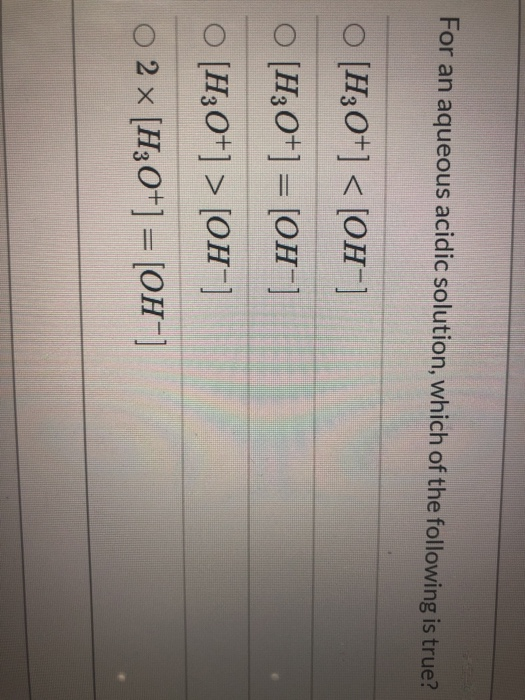 For an aqueous acidic solution, which of the following is true? o [H3O+] < [OH-] O [H3O+] = [OH-] O [H3O+] > [OH-] O 2 x [H3O