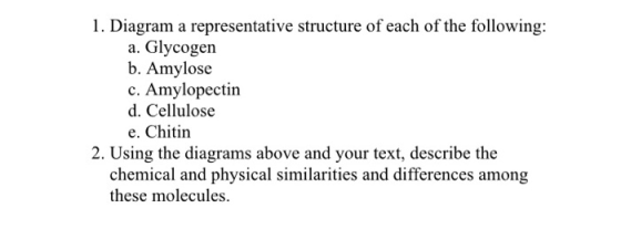 1. Diagram a representative structure of each of the following: a. Glycogen b. Amylose c. Amylopectin d. Cellulose e. Chitin