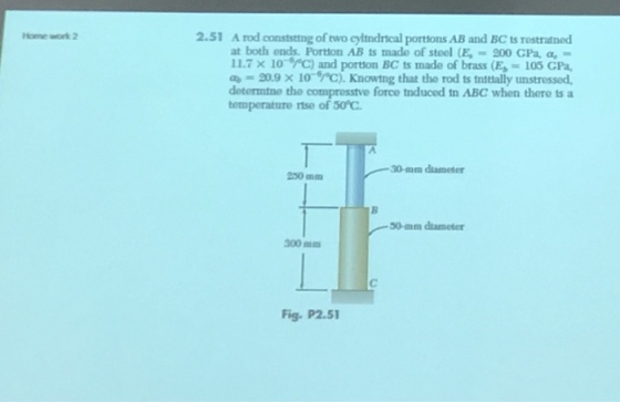 2.51 A rod conststing of two cyltndrical portions AB and BC ts restraned Home work 2 at both ends. Porton AB ts made of steel (E 200 GPa, a 11.7 x 10 C) and portion BC ts made of brass(E 105 CPa a 20.9 x 10-rc). Knowing that tho rod ts tnitally unstressed deterntne the compresstve force tnduced tn ABC when there ts a termperature rise of 50C 0-mm diameter 250 mm 50-mm diameter 300mm Fig. P2.51