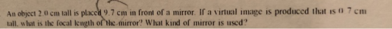 An object 2.0 cm tall is placcd 9.7 cm in front of a mirror. If a virtual image is produced that is 0 7 cm tall. what is the focal length of the mirror? What kind of mirror is used