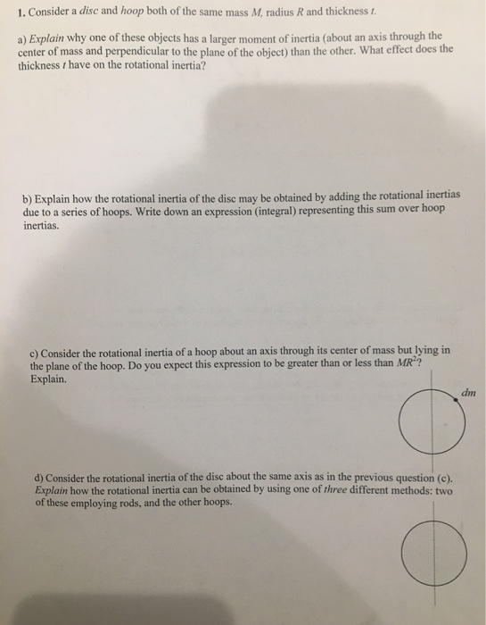 1. Consider a disc and hoop both of the same mass M, radius R and thickness I. a) Explain why one of these objects has a larg