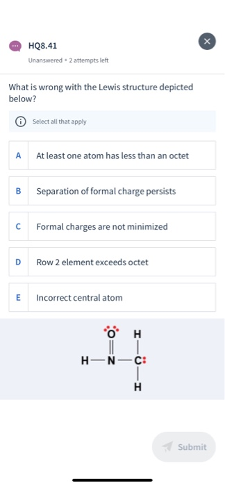 HQ8.41 Unanswered 2 attempts left What is wrong with the Lewis structure depicted below? Select all that apply At least one a