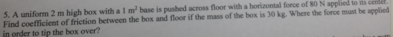 5. A uniform 2 m high box with a 1 m2 base is pushed across floor with a horizontal force of 80 N applied to its center Find coefficient of friction between the box and floor if the mass of the box is 30 kg. Where the force must be applied in order to tip the box over?