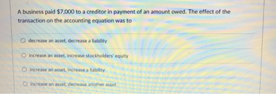 A business paid $7,000 to a creditor in payment of an amount owed. The effect of the transaction on the accounting equation was to O decrease an asset, decrease a liability O increase an asset, increase stockholders equity O increase an asset, increase a liability O increase an asset, decrease another asset