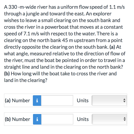 A 330-m-wide river has a uniform flow speed of 1.1 m/s through a jungle and toward the east. An explorer wishes to leave a small clearing on the south bank and cross the river in a powerboat that moves at a constant speed of 7.1 m/s with respect to the water. There isa clearing on the north bank 45 m upstream from a point directly opposite the clearing on the south bank. (a) At what angle, measured relative to the direction of flow of the river, must the boat be pointed in order to travel in a straight line and land in the clearing on the north bank? (b) How long will the boat take to cross the river and land in the clearing? (a) Number Units (b) Number Units