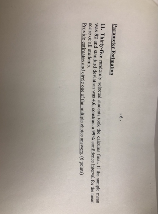 6 Parameter Estimation 11. Thirty-five randomly selected students took the calculus final. If the sample mean was 82 and standard deviation was 4.6construct score of all students Provide estimates and circle one of the multiple choice answers. (6 points) a 99% confidence interval for the mean ,