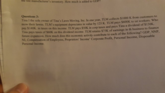 the tire manufacturers inventory How much is added to GDP Questions 3: mow their lawns. pay $140K Tina the sole owner of Tinas Lawn Moving, Inc. In one year, TLM collects $1000 K from customers to TLMs equipment depreciates in value by 125 K. TLM pays $600K to ist workers. Who in tases on this income. TLM pays $S0K in corp taxes and pays Tina a dividend of $150K. piys taxes of S60K on this dividend income. TLM retains $75K of earnings in th business to finance future e espansion. How much does this economic activity contribute to each of the following? GDP, NNP. NL Compensation of Employess, Proprietors Income Corporate Profit, Personal Income, Disposable Personal Income