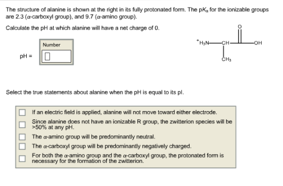 The structure of alanine is shown at the right in its fully protonated form. The pKa for the ionizable groups are 2.3 (a carboxyl group), and 9.7 (a-amino group). Calculate the pH at which alanine will have a net charge of 0. *HSN CH OH Number pH CH3 Select the true statements about alanine when the pH is equal to its pl. f an electric field is applied, alanine will not move toward either electrode. Since alanine does not have an ionizable R group, the zwitterion species will be >50% at any pH. O The a amino group will be predominantly neutral. The o carboxyl group will be predominantly negatively charged. n For both the a amino group and the a-carboxyl group, the protonated form is necessary for the formation of the Zwitterion