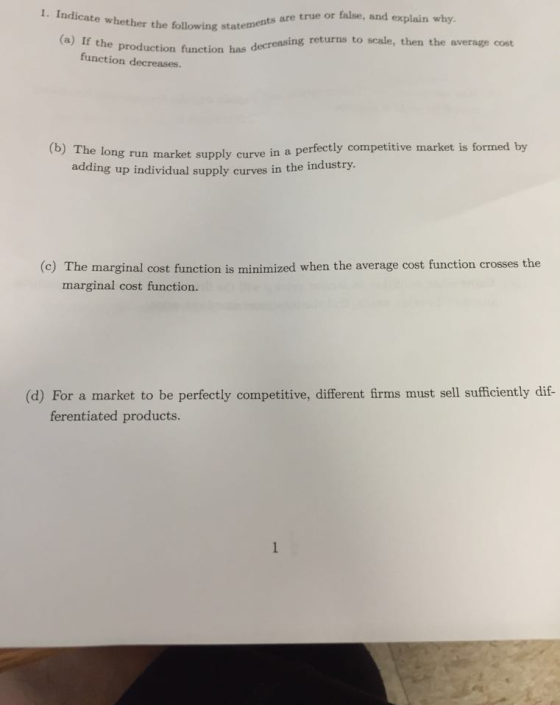 the following statements are true or false, and explain why (a) If the production funetion has decreasing returns to scale, then the average cost function decreases. (b) The l adding ong run market supply curve in a perfectly competitive market is formed by up individual supply curves in the industry (c) The marginal cost function is minimized when the average cost function crosses the marginal cost function. (d) For a market to be perfectly competitive, different firms must sell sufficiently di ferentiated products.