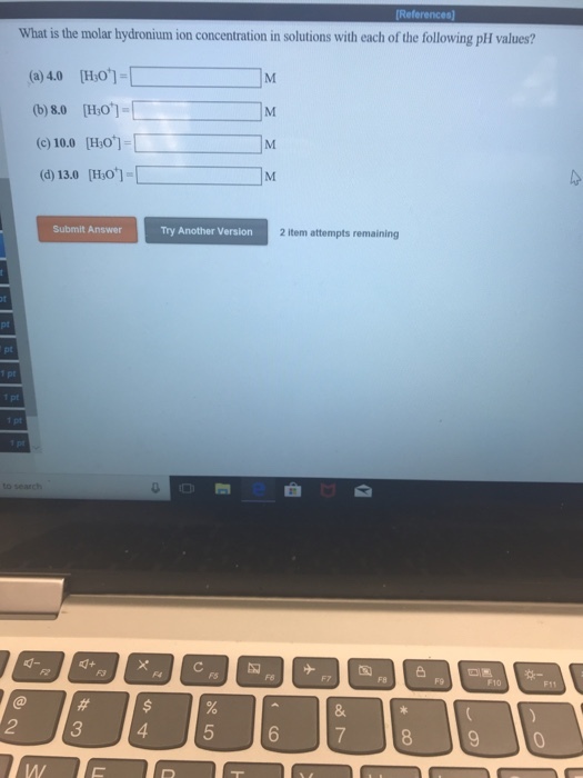What is the molar hydronium ion concentration in solutions with each of the following pH values? (a) 4.0 (Ho]- (b) 8.0 [Ho (c) 10.0 [H:o] (d) 13.0 [Ho]- Submit Answer Try Another Version 2 item attempts remaining 0? ?? - F10 F11 2 3 M/