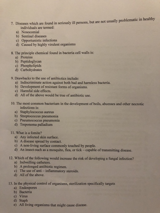 7. Diseases which are found in seriously ill persons, but are not usually problematic in healthy individuals are termed: a) Nosocomial b) Sentinel diseases c) Opportunistic infections d) Caused by highly virulent organisms 8. The principle chemical found in bacteria cell walls is a) Proteins b) Peptidoglycan c) Phospholipids d) Carbohydrates 9. Drawbacks to the use of antibiotics include: a) Indiscriminate action against both bad and harmless bacteria. b) Development of resistant forms of organisms. c) Harmful side effects. d) All of the above would be true of antibiotic use. 10. The most common bacterium in the development of boils, abcesses and other necrotic a) Staphylococcus aureus b) Streptococcus pneumonia c) Pneumococcus pneumonia d) Treponema palladium 11. What is a fomite? a) Any infected skin surface. b) A disease spread by contact. c) A non-living surface commonly touched by people. d) An insect-such as a mosquito, flea, or tick - capable of transmitting disease. 12. Which of the following would increase the risk of developing a fungal infection? a) Indwelling catheters. b) A prolonged antibiotic regimen. c) The use of anti - inflammatory steroids. d) All of the above. 13. In the physical control of organisms, sterilization specifically targets a) Endospores b) Bacteria c) Virus d) Staph e) All living organisms that might cause disease.
