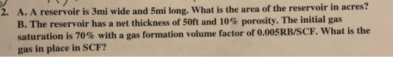 2. A. A reservoir is 3mi wide and 5mi long. What is the area of the reservoir in acres? B. The reservoir has a net thickness of 50ft and 10% porosity. The initial gas saturation is 70%with a gas formation volume factor of 0.00 gas in place in SCF? 5RB/SCF. what is the