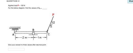 QUESTION 2 35 pa Applied load P- 100 N For the below diagram, find the values of Bx- 12 Give your answer to three values afte