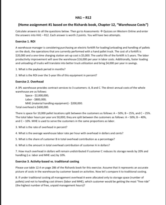 HA1- R12 (Home assignment #1 based on the Richards book, Chapter 12, Warehouse Costs) Calculate answers to all the questions below. Then go to AssessmentsQuizzes on Western Online and enter the answers into HA1-R12. Each answer is worth 2 points. You will have two attempts Exercise 1. ROI A warehouse manager is considering purchasing an electric forklift for loading/unloading and handling of pallets on the dock, the operations that are currently performed with a hand pallet truck. The cost of a forklift is $20,000 and a one-time charging station set-up cost is $5,000. The useful life of the forklift is 5 years The labor productivity improvement will save the warehouse $16,000 per year in labor costs. Additionally, faster loading and unloading of trucks will translate into better truck ubilization and bring $4,000 per year in savings. 1. What is the payback period in months? 2. What is the ROI over the 5-year life of this equipment in percent? Exercise 2. Overhead A 3PL warehouse provides contract services to 3 customers: A, B and C. The direct annual costs of the whole warehouse are as follows: Space $2,000,000; Labor $800,000; MHE (material handling equipment)-$200,000. Total overhead is $600,000. There is space for 10,000 pallet locations split between the customers as follows: A-50%; B-25%, and C-25%. The total labor hours per year are 50,000; they are split between the customers as follows: A-50%; B-40 and C-10%, MHE is used to serve the customers in the same proportions as labor 3. What is the rate of overhead in percent? 4. What is the average warehouse labor rate per hour with overhead in dollars and cents? 5. What is the share of customer B in total overhead contribution as a percentage? 6. What is the amount in total overhead contribution of customer A in dollars? 7. How much overhead in dollars will remain undistributed if customer C reduces its storage needs by 20% and handling (i.e. labor and MHE use) by 10%. Exercise 3. Activity-based vs. traditional costing Please use table 12.4 on page 286 of the Richards book for this exercise. Assume that it represents an accurate picture of costs in the warehouse by customer based on activities. Now lets compare it to traditional costing 8. If under traditional costing all management overhead A were allocated only to storage space (number of pallets) and not to handling cost drivers (labor and MHE), which customer would be getting the most free ride (the highest number of free, unpaid management hours)?