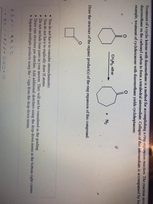 ion reaction. The reaction invo diazomethane on the carbonyl carbon to form a tetrahedral intermediate. Collapse of this intermediate is accompanied by bo t of a cyclic ketone with diazomethane is a method for accomplishing a example, treatment of cyclohexanone with diazomethane yields cycloheptanone CH2N2 ether + N2 Draw the structure of the organic product() of the ring expansion of this compound . You do not have to consider stereochemistry . You do not have to explicitly draw H atoms. . Do not include lone pairs in Draw one structure per sketcher Add additional sketchers using the drop-down menu m the bortom right cormer. Separte multsple product usng the sien from the drop-down menu our answer They will not be considered in the gradng