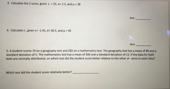 3. Calculate the Z score, given x 55,0-2.5, and -28 Ans: 4. Calculate x , given ze-1.45, σ 30.5, and μ-40 Ans: 5. A student scores 74 on a geography test and 282 on a mathematics test. The geography test has a mean of 80 and a standard deviation of 5. The mathematics test has a mean of 300 and a standard deviation of 12. If the data for both tests are normally distributed, on which test did the student score better relative to the other students in each class? Which test did the student score relatively better?