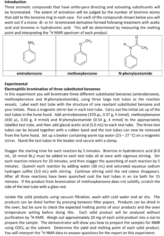 Introduction Three aromatic compounds that have ortho-para directing and activating substituents will be brominated. The extent of activation will be judged by the number of bromine atoms that add to the benzene ring in each case. For each of the compounds shown below you will work out if a mono- di- or tri- brominated derivative formed following treatment with acetic acid and bromine in hydrobromic acid. This will be determined by measuring the melting point and interpreting the H NMR spectrum of each product CH NH CH aminobenzene methoxybenzene N-phenylacetamide Experimental Electrophilic bromination of three substituted benzenes In this experiment you will brominate three different substituted benzenes (aminobenzene, methoxybenzene and N-phenylacetamide), using three large test tubes as the reaction vessels. Label each test tube with the structure of one reactant substituted benzene and your initials. Place a magnetic stirrer bar in each test tube. Carry out the initial set up of the test tubes in the fume hood. Add aminobenzene (370 HL, 0.37 g, 4 mmol), methoxybenzene (430 HL, 0.43 g, 4 mmol) and N-phenylacetamide (0.54 g, 4 mmol) to the appropriately labelled test tube, and then add glacial acetic acid (5.0 mL) to each test tube. The three test tubes can be bound together with a rubber band and the test tubes can now be removed from the fume hood. Set up a beaker containing warm tap water (23 -27 °C) on a magnetic stirrer. Stand the test tubes in the beaker and secure with a clamp Stagger the starting time for each reaction by 5 minutes. Bromine in hydrobromic acid (6.0 mL, 16 mmol Br2) must be added to each test tube all at once with vigorous stirring. Stir each reaction mixture for 20 minutes, and then stagger the quenching of each reaction by 5 minutes. Quench each reaction by adding water (30 mL) and saturated aqueous sodium hydrogen sulfite (3.0 mL) with stirring. Continue stirring until the red colour disappears After all three reactions have been quenched cool the test tubes in an ice bath for 15 minutes. If the product from bromination of methoxybenzene does not solidify, scratch the side of the test tube with a glass rod Isolate the solid products using vacuum filtration, wash with cold water and air dry. The products can be dried further by pressing between filter papers. Products can be dried in the oven, but be sure to check the expected melting points of your products and the oven temperature setting before doing this. Each solid product wil be analysed without purification by H NMR. Weigh out approximately 20 mg of each solid product into a vial to prepare the sample. The demonstrator will show you how to prepare the samples for NMR using CDCl3 as the solvent. Determine the yield and melting point of each solid product You will interpret the H NMR data to answer questions for the report on this experiment.