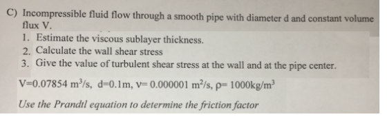 C) In compressible fluid flow through a smooth pipe with diameter d and constant volume flux V 1. Estimate the viscous sublayer thickness. 2. Calculate the wall shear stress 3. Give the value of turbulent shear stress at the wall and at the pipe center. V-0.07854 m/s, d-0.1m, V- 0.000001 m/s, p- 1000kg/m3 Use the Prandtl equation to determine the friction factor