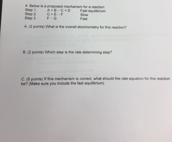 4. Below is a proposed mechanism for a reaction: Step 1. Step 2. C+E-F Step 3. F G A B C+D Fast equilibrium Slow Fast A. (2 points) What is the overall stoichiometry for this reaction? B. (2 points) Which step is the rate determining step? C. (6 points) If this mechanism is correct, what should the rate equation for this reaction be? (Make sure you include the fast equilibrium)