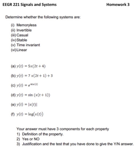 EEGR 221 Signals and Systems Homework 3 Determine whether the following systems are (i) Memoryless (ii) Invertible (ii) Casual (iv) Stable (v) Time invariant (vi) Linear (a) y(t)-5x(2t +4) (b) y(t)-7 x(2t 1) +3 (c) y(t)e4x(c) (d) y(t)-sin (x(t + 1)) (e) y(t) x(t)l (1) y() log(x(t)) Your answer must have 3 components for each property 1) Definition of the property 2) Yes or NO 3) Justification and the test that you have done to give the Y/N answer