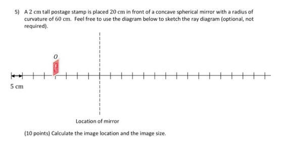 5) A 2 cm tall postage stamp is placed 20 cm in front of a concave spherical mirror with a radius of curvature of 60 cm. Feel