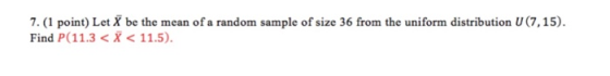 7. (1 point) Let X be the mean of a random sample of size 36 from the uniform distribution U(7,15) Find P(11.3 <X < 11.5)
