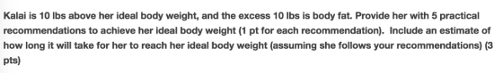 Kalai is 10 lbs above her ideal body weight, and the excess 10 lbs is body fat. Provide her with 5 practical recommendations to achieve her ideal body weight (1 pt for each recommendation). Include an estimate of how long it will take for her to reach her ideal body weight (assuming she follows your recommendations) (3 pts)