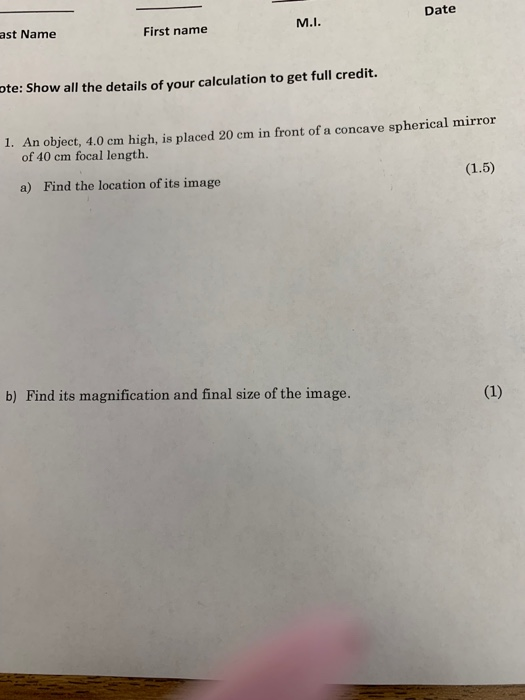Date ast Name First name M.I te: Show all the details of your calculation to get full credit. 1. An object, 4.0 cm high, is placed 20 cm in front of a concave spherical mirror of 40 cm focal length. a) Find the location of its image b) Find its magnification and final size of the image.