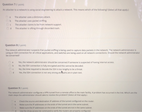 Question 7(1 point) An attacker to a network is using social engineering to attack a network. This means which of the following? (Select all that apply) a b C d The attacker uses a dictionary attack. The attacker uses packet sniffing. The attacker claims to be from network support. The attacker is sifting through discarded trash. Question 8(1 point) The network administrator suspects that packet sniffing is being used to capture data packets in the network. The network administrator is using an SSH connection for all critical applications, and switches are being used on all network connections. Should the network administrator be concerned? a Yes, the network administrator should be concerned if someone is suspected of having internal access. Ob No, the SSH connection is fully encrypted and this cannot be decoded. No, the time required to decode the SSH is too lengthy to be a threat d Yes, the SSH connection is not very strong and parts are in plain text Question 9 (1 point The network administrator configures a VPN tunnel from a remote office to the main facility. A problem has occurred in the link. Which are the main steps the administrator should take to resolve the problem? (Select all that apply) a Check the source and destination IP address of the tunnel configured on the router b Make sure the IP addresses on the ends of the tunnel are in the same subnet Make sure the IP addresses on the ends of the tunnel are not in the same subnet d Use the show access-list command to verify the routers are properly configured
