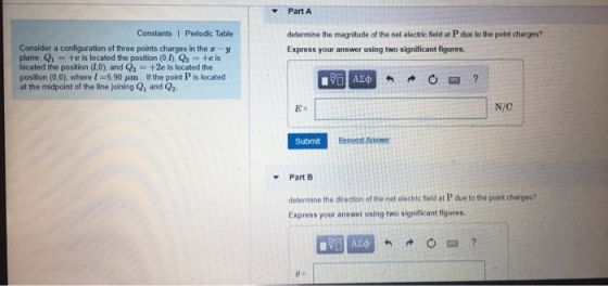 Part A Constants I Periodic Table determine the magnitude of the net electric field at P due to the point charges? Express your answer using two significant figures. Consider a configuration of three points charges in the z-y plane. Qi +e is located the position (0.1). Q2 = +e is located the position (L0), and Qs +2e is located the position (0,0), where 1 590 μ. If the point P is located at the midpoint of the line joining and Q N/C Submit Part B determine the direction of the net electric Seld at P due to the point charges? Express your answer using two significant figures