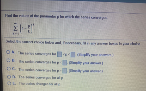 Find the values of the parameter p for which the series converges. 00 k=1 Select the correct choice below and, if necessary,
