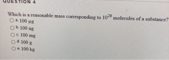 QUESTION 4 Which is a reasonable mass corresponding to 1040 molecules of a substance? a. 100 ug Ob. 100 ng c. 100 mg od 100 g