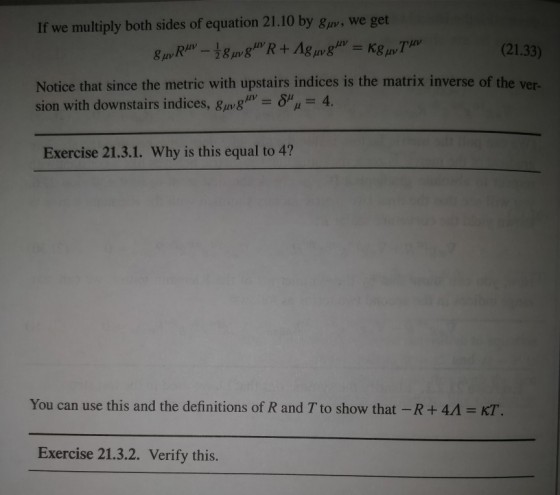 If we multiply both sides of equation 21.10 by Bav, we get 8pv (21.33) Notice that since the metric with upstairs indices is the matrix inverse of the ver- sion with downstairs indices, gavg㎛-δμμ 4. Exercise 21.3.1. Why is this equal to 4? You can use this and the definitions of R and T to show that-R + 4A = KT. Exercise 21.3.2. Verify this.