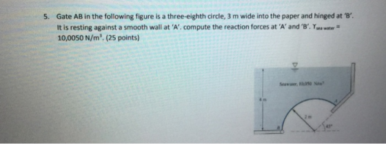 5. Gate AB in the following figure is a three-eighth circle, 3 m wide into the paper and hinged at B It is resting against a smooth wall at A compute the reaction forces at A and B. Ysea water 10,0050 N/m2. (25 points) Seawaser, R0.050 2 m 45