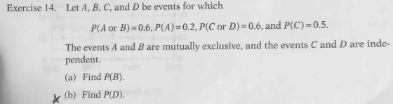 Exercise 14. Let A, B, C, and D be events for which P(A or B)-06, P(A) = 0.2, P(C or D) = 0.6, and P(C):05. The events A and B are mutually exclusive, and the events C and D are inde- pendent. (a) Find P(B). (b) Find PD).