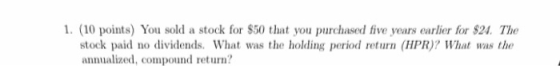 1. (10 points) You sold a stock for $50 that you purchased five years earlier for $24. The stock paid no dividends. What was