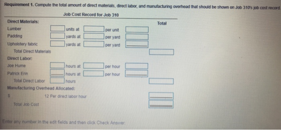 Requirement 1. Compute the total amount of direct materials, direct labor, and manufacturing overhead that should be shown on Job 310s job cost record Job Cost Record for Job 310 Direct Materials: Lumber Padding Upholstery fabric Total unts atper unit yards atper yard per yard yards at Total Direct Materials Direct Labor: Joe Hume Patrick Em--コhours at □ hours at匚 hours at ] per hour per hour- Total Direct Labor hours Manufacturing Overhead Allocated: 12 Per direct labor hour Total Jon Cost Enter any number in the edit fields and then click Check Answer