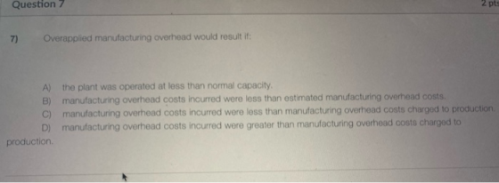 Question 7 2 pts 7) Overapplied manufacturing overhead would result if: A) the plant was operated at less than normal capacit