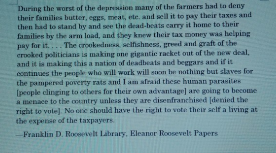 During the worst of the depression many of the farmers had to deny their families butter, eggs, meat, etc. and sell it to pay their taxes and then had to stand by and see the dead-beats carry it home to their families by the arm load, and they knew their tax money was helping pay for it... . The crookedness, selfishness, greed and graft of the crooked politicians is making one gigantic racket out of the new deal, and it is making this a nation of deadbeats and beggars and if it continues the people who will work will soon be nothing but slaves for the pampered poverty rats and I am afraid these human parasites [people clinging to others for their own advantage] are going to become a menace to the country unless they are disenfranchised (denied the right to vote]. No one should have the right to vote their self a living at the expense of the taxpayers Franklin D. Roosevelt Library, Eleanor Roosevelt Papers