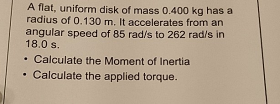 A flat, uniform disk of mass 0.400 kg has a radius of 0.130 m. It accelerates from an angular speed of 85 rad/s to 262 rad/s in 18.0 s . Calculate the Moment of Inertia . Calculate the applied torque.