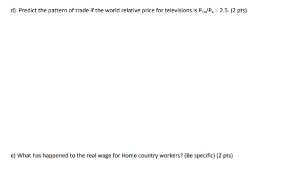 d) Predict the pattern of trade if the world relative price for televisions is Prv/Pk 2.5. (2 pts) e) What has happened to the real wage for Home country workers? (Be specific) (2 pts)