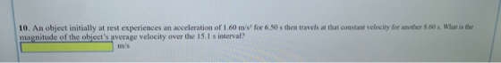 10. An object initially at rest experiences an acceleration of 1.60 ms for 6.50 s then travels at that constant velocity for another 8.60 s. What is the magnitude of the objects average velocity over the 15.I s interval? m/s