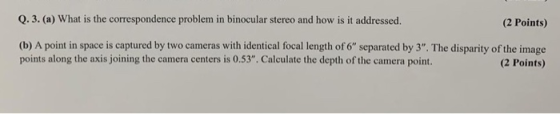 0.3. (a) What is the correspondence problem in binocular stereo and how is it addressed. (2 Points) (b) A point in space is c