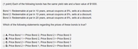 1 point) Each of the following bonds has the same yield rate and a face value of $1000. Bond 1: Redeemable at par in 10 years, annual coupons at 8%, sells at a discount. Bond 2: Redeemable at par in 10 years, annual coupons at 6%, sells at a discount. Bond 3: Redeemable at par in 20 years, annual coupons at 6%, sells at a discount. Which of the following statements regarding the prices of these bonds is true? A. Price Bond 1> Price Bond 2, Price Bond 2 > Price Bond 3 B. Price Bond 1 > Price Bond 2, nd 2 C. Price Bond 2 > Price Bond 1, Price Bond 3 > Price Bond 1 D. Price Bond 2 > Price Bond 1, Price Bond 2 > Price Bond 3 Price Bond 3> Price Bo