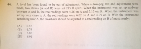 A level has been found to be out of adjustment. When a two-peg test and adjustment were made, two stakes (A and B) were set 215 ft apart. When the instrument was set up midway between A and B, the rod readings were 4.26 on A and 5.15 on B. When the instrument was set up very close to A, the rod readings were 6.02 on A and 6.79 on B. With the instrument remaining near A, the crosshairs should be adjusted to a rod reading on B of most nearly: 44. (A) 6.67 (B) 6.79 (C) 6.85 (D) 6.91